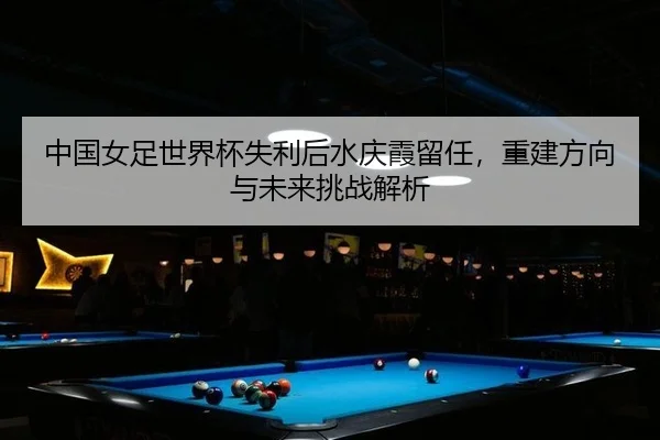 中国女足世界杯失利后水庆霞留任，重建方向与未来挑战解析